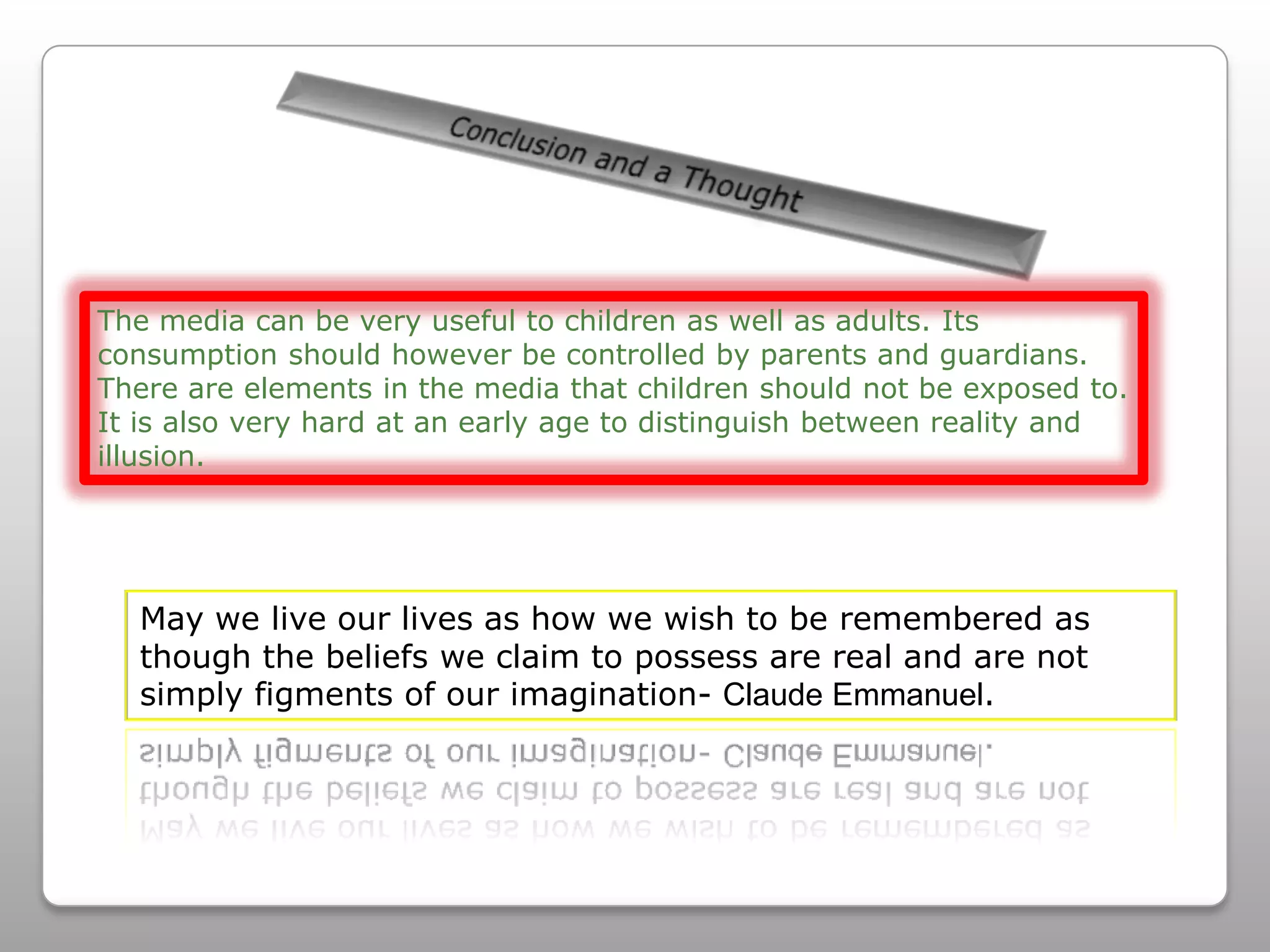 Conclusion and a Thought The media can be very useful to children as well as adults. Its consumption should however be controlled by parents and guardians. There are elements in the media that children should not be exposed to. It is also very hard at an early age to distinguish between reality and illusion. May we live our lives as how we wish to be remembered as though the beliefs we claim to possess are real and are not simply figments of our imagination- Claude Emmanuel.