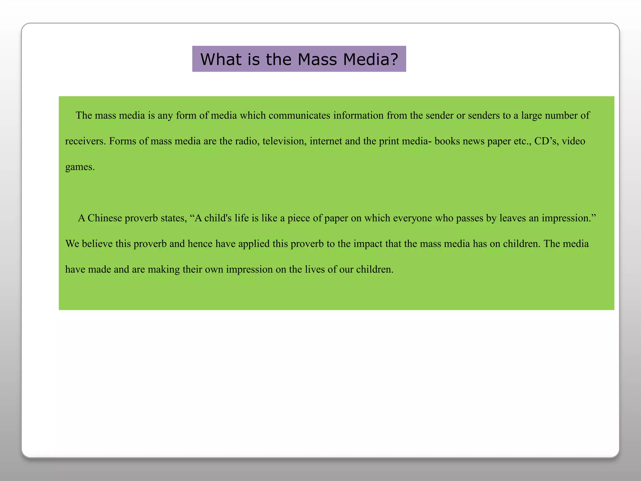 What is the Mass Media?    The mass media is any form of media which communicates information from the sender or senders to a large number of receivers. Forms of mass media are the radio, television, internet and the print media- books news paper etc., CD’s, video games.      A Chinese proverb states, “A child's life is like a piece of paper on which everyone who passes by leaves an impression.” We believe this proverb and hence have applied this proverb to the impact that the mass media has on children. The media have made and are making their own impression on the lives of our children.