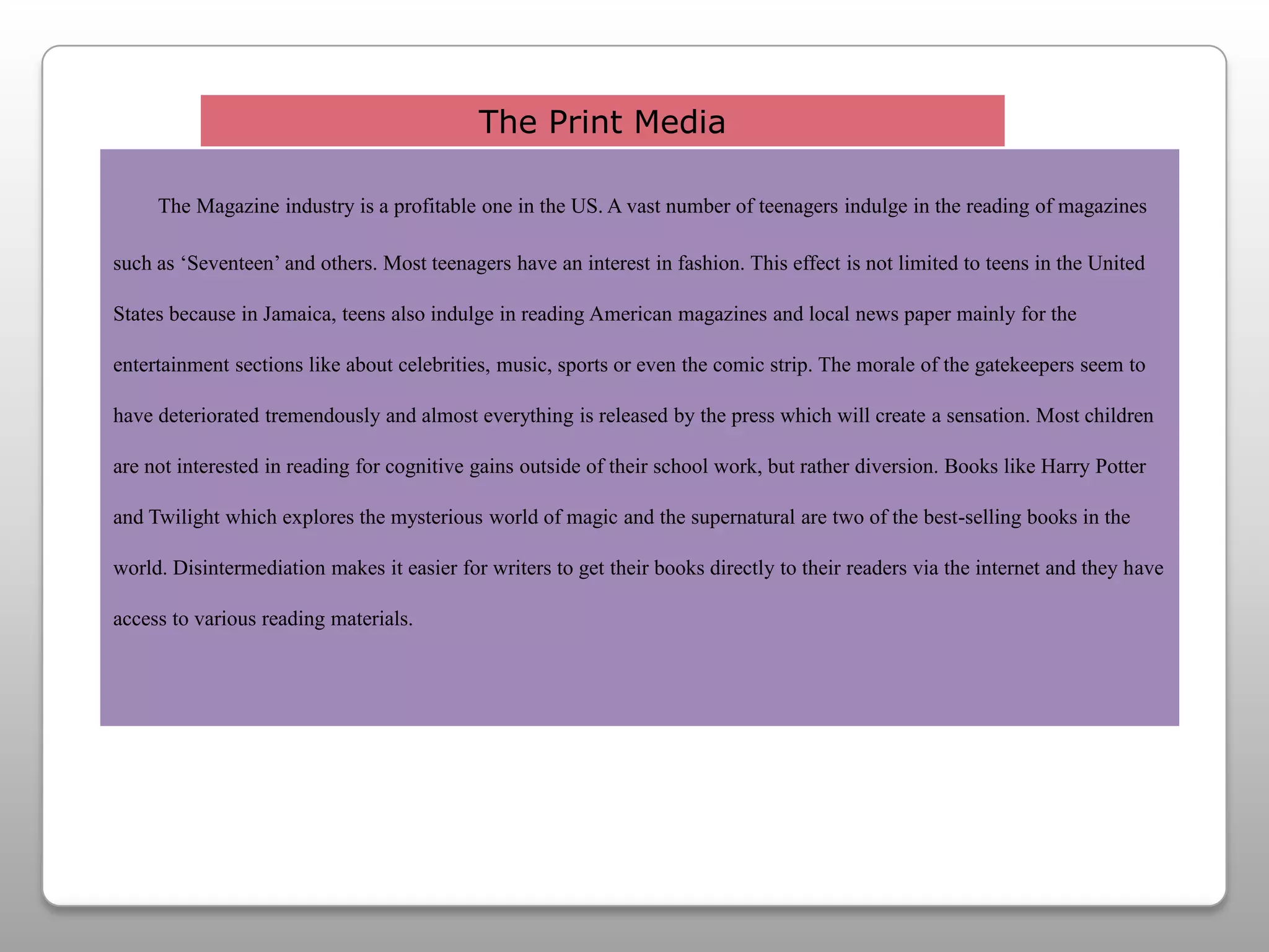 The Print MediaThe Magazine industry is a profitable one in the US. A vast number of teenagers indulge in the reading of magazines such as ‘Seventeen’ and others. Most teenagers have an interest in fashion. This effect is not limited to teens in the United States because in Jamaica, teens also indulge in reading American magazines and local news paper mainly for the entertainment sections like about celebrities, music, sports or even the comic strip. The morale of the gatekeepers seem to have deteriorated tremendously and almost everything is released by the press which will create a sensation. Most children are not interested in reading for cognitive gains outside of their school work, but rather diversion. Books like Harry Potter and Twilight which explores the mysterious world of magic and the supernatural are two of the best-selling books in the world. Disintermediation makes it easier for writers to get their books directly to their readers via the internet and they have access to various reading materials.