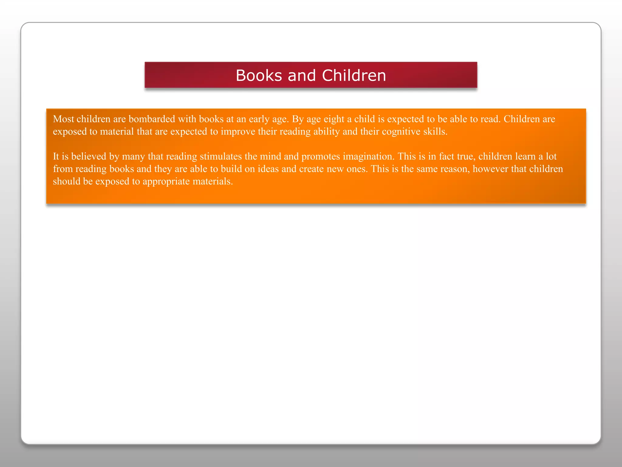 Books and ChildrenMost children are bombarded with books at an early age. By age eight a child is expected to be able to read. Children are exposed to material that are expected to improve their reading ability and their cognitive skills.It is believed by many that reading stimulates the mind and promotes imagination. This is in fact true, children learn a lot from reading books and they are able to build on ideas and create new ones. This is the same reason, however that children should be exposed to appropriate materials. 