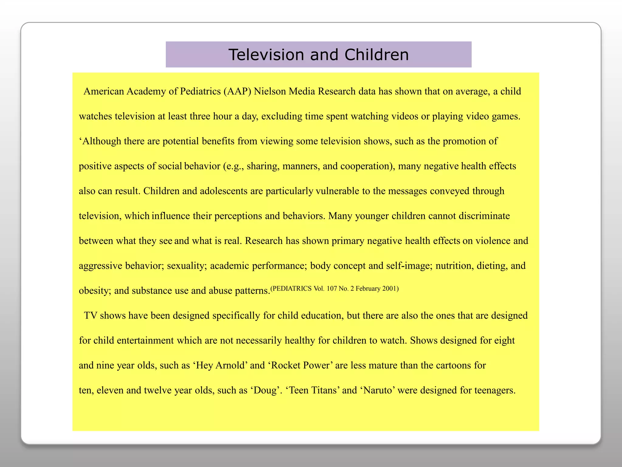 Television and Children  American Academy of Pediatrics (AAP) Nielson Media Research data has shown that on average, a child watches television at least three hour a day, excluding time spent watching videos or playing video games.‘Although there are potential benefits from viewing some television shows, such as the promotion of positive aspects of socialbehavior (e.g., sharing, manners, and cooperation), many negativehealth effects also can result. Children and adolescents are particularlyvulnerable to the messages conveyed through television, whichinfluence their perceptions and behaviors. Many younger children cannot discriminate between what they seeand what is real. Research has shown primary negative health effectson violence and aggressive behavior; sexuality; academic performance; body concept and self-image; nutrition, dieting, and obesity; and substance use and abuse patterns.(PEDIATRICS Vol. 107 No. 2 February 2001)TV shows have been designed specifically for child education, but there are also the ones that are designed for child entertainment which are not necessarily healthy for children to watch. Shows designed for eight and nine year olds, such as ‘Hey Arnold’ and ‘Rocket Power’ are less mature than the cartoons for ten, eleven and twelve year olds, such as ‘Doug’. ‘Teen Titans’ and ‘Naruto’ were designed for teenagers. 