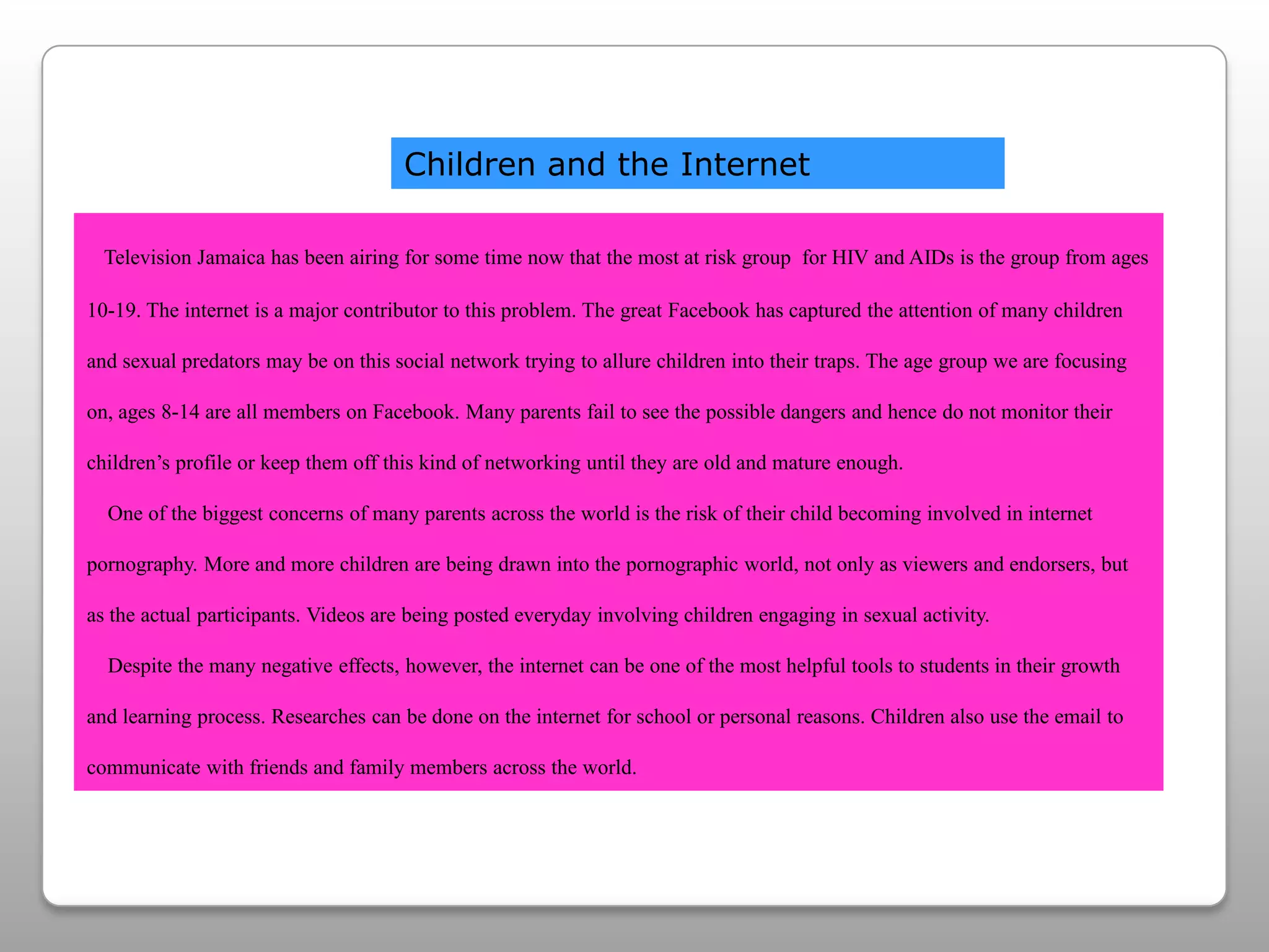 Children and the InternetTelevision Jamaica has been airing for some time now that the most at risk group  for HIV and AIDs is the group from ages 10-19. The internet is a major contributor to this problem. The great Facebook has captured the attention of many children and sexual predators may be on this social network trying to allure children into their traps. The age group we are focusing on, ages 8-14 are all members on Facebook. Many parents fail to see the possible dangers and hence do not monitor their children’s profile or keep them off this kind of networking until they are old and mature enough.   One of the biggest concerns of many parents across the world is the risk of their child becoming involved in internet pornography. More and more children are being drawn into the pornographic world, not only as viewers and endorsers, but as the actual participants. Videos are being posted everyday involving children engaging in sexual activity.   Despite the many negative effects, however, the internet can be one of the most helpful tools to students in their growth and learning process. Researches can be done on the internet for school or personal reasons. Children also use the email to communicate with friends and family members across the world. 