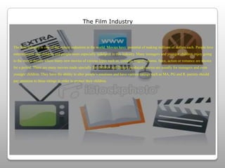 The Film IndustryThe film industry is one of the richest industries in the world. Movies have  potential of making millions of dollars each. People love entertainment and children and people seem especially indulgent in this industry. Many teenagers and younger children enjoy going to the movie theatre where many new movies of various types such as, comedy, tragedy, drama, farce, action or romance are shown for a period. There are many movies made specially for children and Disney produced movies are usually for teenagers and even younger children. They have the ability to alter people’s emotions and have various ratings such as MA, PG and R. parents should pay attention to these ratings in order to protect their children. 