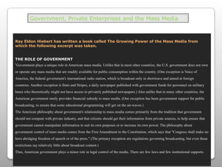 Government, Private Enterprises and the Mass MediaRay Eldon Hiebert has written a book called The Growing Power of the Mass Media from which the following excerpt was taken. THE ROLE OF GOVERNMENT‘Government plays a unique role in American mass media. Unlike that in most other countries, the U.S. government does not own or operate any mass media that are readily available for public consumption within the country. (One exception is Voice of America, the federal government's international radio station, which is broadcast only in shortwave and aimed at foreign countries. Another exception is Stars and Stripes, a daily newspaper published with government funds for personnel on military bases who theoretically might not have access to privately published newspapers.) Also unlike that in many other countries, the American government rarely provides financial subsidy to mass media. (One exception has been government support for public broadcasting, to ensure that some educational programming will get on the air-waves.)The American philosophy about government's relationship to mass media comes primarily from the tradition that government should not compete with private industry, and that citizens should get their information from private sources, to help ensure that government cannot manipulate information to suit its own purposes or to increase its own power. The philosophy about government control of mass media comes from the First Amendment to the Constitution, which says that "Congress shall make no laws abridging freedom of speech or of the press." (The primary exception are regulations governing broadcasting, but even these restrictions say relatively little about broadcast content.)Thus, American government plays a minor role in legal control of the media. There are few laws and few institutional supports.