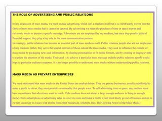 THE ROLE OF ADVERTISING AND PUBLIC RELATIONSIn any discussion of mass media, we must include advertising, which isn't a medium itself but is so inextricably woven into the fabric of most mass media that it cannot be ignored. By advertising we mean the purchase of time or space in print and electronic media to present a specific message. Advertisers are not employed by any medium, but since they provide critical financial support, they play a key role in the mass communication process.Increasingly, public relations has become an essential part of mass media as well. Public relations people also are not employees of any medium; rather, they serve the special interests of those outside the mass media. They seek to influence the content of mass media by packaging news and information, by shaping personalities to fit media formats, and by creating or staging events to capture the attention of the media. Their goal is to achieve a particular mass message and (the public relations people would hope) a particular audience response. It is no longer possible to understand mass media without understanding public relations.MASS MEDIA AS PRIVATE ENTERPRISESWe must understand that mass media in the United States are market-driven. They are private businesses, usually established to make a profit; to do so, they must provide a commodity that people want. To sell advertising time or space, any medium must have an audience that advertisers want to reach. If the medium does not attract a large enough audience to bring in enough money from subscriptions or advertising sales to cover its costs and make a profit, it will most likely go out of business unless its owners can cover its losses with profits from other businesses.’(Hiebert, Ray, The Growing Power of the Mass Media)