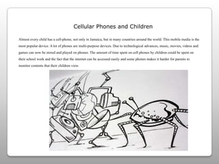 Cellular Phones and ChildrenAlmost every child has a cell-phone, not only in Jamaica, but in many countries around the world. This mobile media is the most popular device. A lot of phones are multi-purpose devices. Due to technological advances, music, movies, videos and games can now be stored and played on phones. The amount of time spent on cell phones by children could be spent on their school work and the fact that the internet can be accessed easily and some phones makes it harder for parents to monitor contents that their children view.  