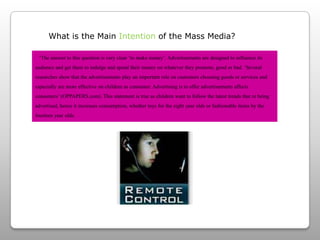 What is the Main Intention of the Mass Media?   ‘The answer to this question is very clear ‘to make money’. Advertisements are designed to influence its audience and get them to indulge and spend their money on whatever they promote, good or bad.‘Several researches show that the advertisements play an important role on customers choosing goods or services and especially are more effective on children as consumer. Advertising is to offer advertisements affects consumers’ (OPPAPERS.com). This statement is true as children want to follow the latest trends that re being advertised, hence it increases consumption, whether toys for the eight year olds or fashionable items by the fourteen year olds.