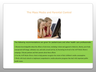 The Mass Media and Parental ControlThe following recommendations are given for pediatricians and other health care professionals:Remain knowledgeable about the effects of television, including violent and aggressive behavior, obesity, poor body conceptand self-image, substance use, and early sexual activity, by becominginvolved in the AAP Media Matters campaign. Educate patients and their parents about these effects.Use the AAP Media Historyform to help parents recognize the extent of their children's media consumption.Work with local schools to implement comprehensive media-education programs that deal with important public health issues. 