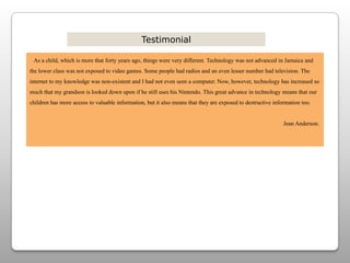 Testimonial   As a child, which is more that forty years ago, things were very different. Technology was not advanced in Jamaica and the lower class was not exposed to video games. Some people had radios and an even lesser number had television. The internet to my knowledge was non-existent and I had not even seen a computer. Now, however, technology has increased so much that my grandson is looked down upon if he still uses his Nintendo. This great advance in technology means that our children has more access to valuable information, but it also means that they are exposed to destructive information too.                                                                                                                                                                              Jean Anderson.