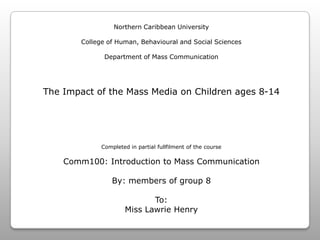 Northern Caribbean UniversityCollege of Human, Behavioural and Social SciencesDepartment of Mass CommunicationThe Impact of the Mass Media on Children ages 8-14Completed in partial fullfilment of the courseComm100: Introduction to Mass CommunicationBy: members of group 8To:Miss Lawrie Henry