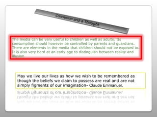 Conclusion and a Thought The media can be very useful to children as well as adults. Its consumption should however be controlled by parents and guardians. There are elements in the media that children should not be exposed to. It is also very hard at an early age to distinguish between reality and illusion. May we live our lives as how we wish to be remembered as though the beliefs we claim to possess are real and are not simply figments of our imagination- Claude Emmanuel.