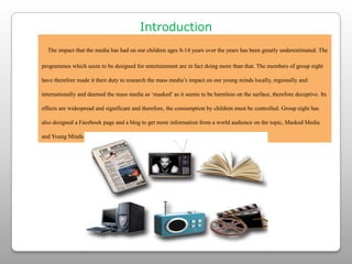 IntroductionThe impact that the media has had on our children ages 8-14 years over the years has been greatly underestimated. The programmes which seem to be designed for entertainment are in fact doing more than that. The members of group eight have therefore made it their duty to research the mass media’s impact on our young minds locally, regionally and internationally and deemed the mass media as ‘masked’ as it seems to be harmless on the surface, therefore deceptive. Its effects are widespread and significant and therefore, the consumption by children must be controlled. Group eight has also designed a Facebook page and a blog to get more information from a world audience on the topic, Masked Media and Young Minds. 