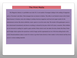 The Print MediaThe Magazine industry is a profitable one in the US. A vast number of teenagers indulge in the reading of magazines such as ‘Seventeen’ and others. Most teenagers have an interest in fashion. This effect is not limited to teens in the United States because in Jamaica, teens also indulge in reading American magazines and local news paper mainly for the entertainment sections like about celebrities, music, sports or even the comic strip. The morale of the gatekeepers seem to have deteriorated tremendously and almost everything is released by the press which will create a sensation. Most children are not interested in reading for cognitive gains outside of their school work, but rather diversion. Books like Harry Potter and Twilight which explores the mysterious world of magic and the supernatural are two of the best-selling books in the world. Disintermediation makes it easier for writers to get their books directly to their readers via the internet and they have access to various reading materials.