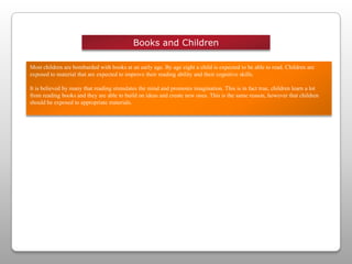 Books and ChildrenMost children are bombarded with books at an early age. By age eight a child is expected to be able to read. Children are exposed to material that are expected to improve their reading ability and their cognitive skills.It is believed by many that reading stimulates the mind and promotes imagination. This is in fact true, children learn a lot from reading books and they are able to build on ideas and create new ones. This is the same reason, however that children should be exposed to appropriate materials. 