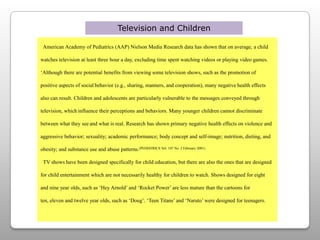 Television and Children  American Academy of Pediatrics (AAP) Nielson Media Research data has shown that on average, a child watches television at least three hour a day, excluding time spent watching videos or playing video games.‘Although there are potential benefits from viewing some television shows, such as the promotion of positive aspects of socialbehavior (e.g., sharing, manners, and cooperation), many negativehealth effects also can result. Children and adolescents are particularlyvulnerable to the messages conveyed through television, whichinfluence their perceptions and behaviors. Many younger children cannot discriminate between what they seeand what is real. Research has shown primary negative health effectson violence and aggressive behavior; sexuality; academic performance; body concept and self-image; nutrition, dieting, and obesity; and substance use and abuse patterns.(PEDIATRICS Vol. 107 No. 2 February 2001)TV shows have been designed specifically for child education, but there are also the ones that are designed for child entertainment which are not necessarily healthy for children to watch. Shows designed for eight and nine year olds, such as ‘Hey Arnold’ and ‘Rocket Power’ are less mature than the cartoons for ten, eleven and twelve year olds, such as ‘Doug’. ‘Teen Titans’ and ‘Naruto’ were designed for teenagers. 