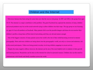 Children and the InternetTelevision Jamaica has been airing for some time now that the most at risk group  for HIV and AIDs is the group from ages 10-19. The internet is a major contributor to this problem. The great Facebook has captured the attention of many children and sexual predators may be on this social network trying to allure children into their traps. The age group we are focusing on, ages 8-14 are all members on Facebook. Many parents fail to see the possible dangers and hence do not monitor their children’s profile or keep them off this kind of networking until they are old and mature enough.   One of the biggest concerns of many parents across the world is the risk of their child becoming involved in internet pornography. More and more children are being drawn into the pornographic world, not only as viewers and endorsers, but as the actual participants. Videos are being posted everyday involving children engaging in sexual activity.   Despite the many negative effects, however, the internet can be one of the most helpful tools to students in their growth and learning process. Researches can be done on the internet for school or personal reasons. Children also use the email to communicate with friends and family members across the world. 
