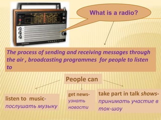 What is a radio?




The process of sending and receiving messages through
the air , broadcasting programmes for people to listen
to
                      People can

                       get news-   take part in talk shows-
listen to music-       узнать      принимать участие в
послушать музыку       новости     ток-шоу
 
