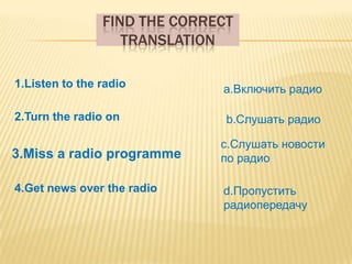 FIND THE CORRECT
                   TRANSLATION

1.Listen to the radio         a.Включить радио

2.Turn the radio on            b.Слушать радио

                              c.Слушать новости
3.Miss a radio programme      по радио

4.Get news over the radio     d.Пропустить
                              радиопередачу
 