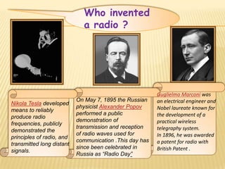 Who invented
                             a radio ?




                                                         Guglielmo Marconi was
                           On May 7, 1895 the Russian    an electrical engineer and
Nikola Tesla developed
                           physicist Alexander Popov     Nobel laureate known for
means to reliably
                           performed a public            the development of a
produce radio
                           demonstration of              practical wireless
frequencies, publicly
                           transmission and reception    telegraphy system.
demonstrated the
                           of radio waves used for       In 1896, he was awarded
principles of radio, and
                           communication .This day has   a patent for radio with
transmitted long distant
                           since been celebrated in      British Patent .
signals.
                           Russia as “Radio Day”
 
