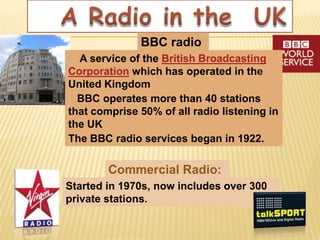 BBC radio
  A service of the British Broadcasting
Corporation which has operated in the
United Kingdom
  BBC operates more than 40 stations
that comprise 50% of all radio listening in
the UK
The BBC radio services began in 1922.

        Commercial Radio:
Started in 1970s, now includes over 300
private stations.
 