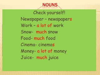 NOUNS
     COUNTABLE Check plural nouns
          Make the yourself! UNCOUNTABLE
  WE CAN COUNT – – newspapers
        Newspaper
     Newspaper        WE CAN NOT COUNT
     Work–COMPUTERS work WATER
        Work – a lot of
COMPUTER –
        Snow- much snow
     Show-
                              SNOW
NEWSPAPER- NEWSPAPERS         NEWS
     Food- much food
        Food-                 WEATHER
     Cinema- cinemas
        Cinema-
MESSAGE – MESSAGES            FOOD
        Money- a lot of money TV
BOOK-Money-
      BOOKS
                              AIR
     Juice- much juice
        Juice-
                               A/AN
  A/AN                          SOME/ANY
                             A LOT OF / LITTLE
 