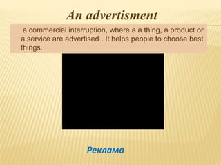 An advertisment
 a commercial interruption, where a a thing, a product or
a service are advertised . It helps people to choose best
things.




                    Реклама
 