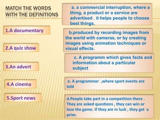 MATCH THE WORDS           a. a commercial interruption, where a
WITH THE DEFINITIONS     thing, a product or a service are
                         advertised . it helps people to choose
                         best things.
1.A documentary          b.produced by recording images from
                       the world with cameras, or by creating
                       images using animation techniques or
2.A quiz show          visual effects.
                           c. A programm which gives facts and
                          information about a particular
3.An advert               subject

                        e. A programmer ,where sport events are
4.A cinema             told

5.Sport news           d.People take part in a competition there .
                       They are asked questions , they can win or
                       lose the game. If they are in luck , they get a
                       prize.
 