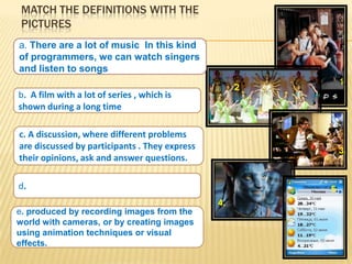 MATCH THE DEFINITIONS WITH THE
 PICTURES
a. There are a lot of music In this kind
of programmers, we can watch singers
and listen to songs
                                                              1.
                                                    2.
b. A film with a lot of series , which is
shown during a long time

c. A discussion, where different problems
are discussed by participants . They express                  3.
their opinions, ask and answer questions.

d.                                                       5.
                                               4.
e. produced by recording images from the
world with cameras, or by creating images
using animation techniques or visual
effects.
 