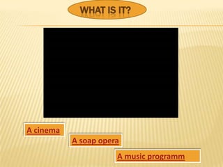 WHAT IS IT?




A cinema
           A soap opera
                      A music programm
 