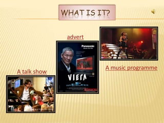 WHAT IS IT?


               advert



                        A music programme
A talk show
 
