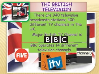 THE BRITISH
      TELEVISION
  There are 940 television
broadcasts stations; 400
different TV channels in The
UK.
 Major British TV Channel is
           BBC.
BBC operates 14 different
   television channels
 