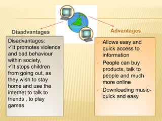 Disadvantages                Advantages
Disadvantages:             Allows easy and
It promotes violence       quick access to
and bad behaviour           information
within society,            People can buy
It stops children          products, talk to
from going out, as          people and much
they wish to stay           more online
home and use the
internet to talk to        Downloading music-
friends , to play           quick and easy
games
 