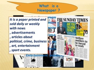  What is a
                 Newspaper ?
              printed -напечатанный
It is a paper printed and
sold daily or weeklyпродаваемый
               Sold -
with news         news - новости
, advertisements
                   Article-статья
, articles about
political, crime, business - реклама
             Advertisement
, art, entertainment
, sport events.Crime -преступление
             Entertainment -развлечение
 