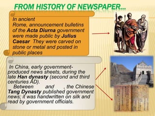FROM HISTORY OF NEWSPAPER…
  In ancient
  Rome, announcement bulletins
  of the Acta Diurna government
  were made public by Julius
  Caesar They were carved on
  stone or metal and posted in
  public places

 In China, early government-
produced news sheets, during the
late Han dynasty (second and third
centuries AD).
   Between       and    , the Chinese
Tang Dynasty published government
news; it was handwritten on silk and
read by government officials.
 