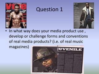 Question 1


• In what way does your media product use ,
  develop or challenge forms and conventions
  of real media products? (i.e. of real music
  magazines)
 