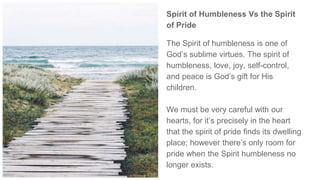 Spirit of Humbleness Vs the Spirit
of Pride
The Spirit of humbleness is one of
God’s sublime virtues. The spirit of
humbleness, love, joy, self-control,
and peace is God’s gift for His
children.
We must be very careful with our
hearts, for it’s precisely in the heart
that the spirit of pride finds its dwelling
place; however there’s only room for
pride when the Spirit humbleness no
longer exists.
 