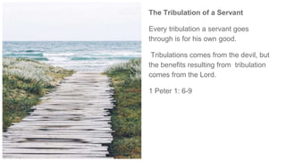 The Tribulation of a Servant
Every tribulation a servant goes
through is for his own good.
Tribulations comes from the devil, but
the benefits resulting from tribulation
comes from the Lord.
1 Peter 1: 6-9
 