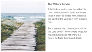 The Will of a Servant
A faithful servant knows the will of his
Lord; He knows what to do and where
to go in order to please Him, because
the Spirit of the Lord is in Him to guide
him.
But a servant who does not submit to
the Lord doesn’t know where to go, for
his own Spirit does not know the
future; he feels disoriented, blind.
 