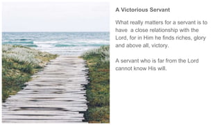 A Victorious Servant
What really matters for a servant is to
have a close relationship with the
Lord, for in Him he finds riches, glory
and above all, victory.
A servant who is far from the Lord
cannot know His will.
 