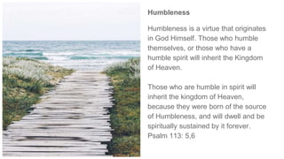 Humbleness
Humbleness is a virtue that originates
in God Himself. Those who humble
themselves, or those who have a
humble spirit will inherit the Kingdom
of Heaven.
Those who are humble in spirit will
inherit the kingdom of Heaven,
because they were born of the source
of Humbleness, and will dwell and be
spiritually sustained by it forever.
Psalm 113: 5,6
 