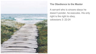 The Obedience to the Master
A servant who is sincere obeys he
doesn’t ponder, he executes. His only
right is the right to obey.
colossians 3: 22-24
 