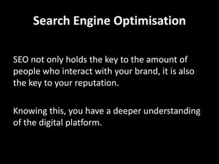 Search Engine Optimisation

SEO not only holds the key to the amount of
people who interact with your brand, it is also
the key to your reputation.

Knowing this, you have a deeper understanding
of the digital platform.
 