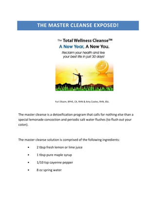THE MASTER CLEANSE EXPOSED!




                         Yuri Elkaim, BPHE, CK, RHN & Amy Coates, RHN, BSc.




The master cleanse is a detoxification program that calls for nothing else than a
special lemonade concoction and periodic salt water flushes (to flush out your
colon).



The master cleanse solution is comprised of the following ingredients:

      •     2 tbsp fresh lemon or lime juice

      •     1 tbsp pure maple syrup

      •     1/10 tsp cayenne pepper

      •     8 oz spring water
 