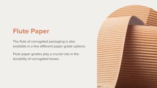 Flute Paper
The flute of corrugated packaging is also
available in a few different paper grade options.
Flute paper grades play a crucial role in the
durability of corrugated boxes.
 