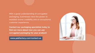 With a good understanding of corrugated
packaging, businesses have the power to
establish brand credibility and an exceptional
customer experience.
Contact our packaging specialists today to
find out more about how you can use
corrugated packaging for your product!
www.pakfactory.com/contact-us
 