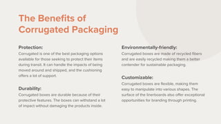 The Benefits of
Corrugated Packaging
Protection:
Corrugated is one of the best packaging options
available for those seeking to protect their items
during transit. It can handle the impacts of being
moved around and shipped, and the cushioning
offers a lot of support.
Durability:
Corrugated boxes are durable because of their
protective features. The boxes can withstand a lot
of impact without damaging the products inside.
Environmentally-friendly:
Corrugated boxes are made of recycled fibers
and are easily recycled making them a better
contender for sustainable packaging.
Customizable:
Corrugated boxes are flexible, making them
easy to manipulate into various shapes. The
surface of the linerboards also offer exceptional
opportunities for branding through printing.
 