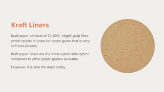 Kraft Liners
Kraft paper consists of 70-80% “virgin” pulp fiber,
which results in a top tier paper grade that is very
stiff and durable.
Kraft paper liners are the most sustainable option
compared to other paper grades available.
However, it is also the most costly.
 