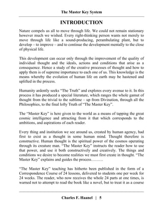 The Master Key System
Charles F. Haanel | 5
INTRODUCTION
Nature compels us all to move through life. We could not remain stationary
however much we wished. Every right-thinking person wants not merely to
move through life like a sound-producing, perambulating plant, but to
develop – to improve – and to continue the development mentally to the close
of physical life.
This development can occur only through the improvement of the quality of
individual thought and the ideals, actions and conditions that arise as a
consequence. Hence a study of the creative processes of thought and how to
apply them is of supreme importance to each one of us. This knowledge is the
means whereby the evolution of human life on earth may be hastened and
uplifted in the process.
Humanity ardently seeks “The Truth” and explores every avenue to it. In this
process it has produced a special literature, which ranges the whole gamut of
thought from the trivial to the sublime – up from Divination, through all the
Philosophies, to the final lofty Truth of “The Master Key”.
The “Master Key” is here given to the world as a means of tapping the great
cosmic intelligence and attracting from it that which corresponds to the
ambitions, and aspirations of each reader.
Every thing and institution we see around us, created by human agency, had
first to exist as a thought in some human mind. Thought therefore is
constructive. Human thought is the spiritual power of the cosmos operating
through its creature man. “The Master Key” instructs the reader how to use
that power, and use it both constructively and creatively. The things and
conditions we desire to become realities we must first create in thought. “The
Master Key” explains and guides the process………
“The Master Key” teaching has hitherto been published in the form of a
Correspondence Course of 24 lessons, delivered to students one per week for
24 weeks. The reader, who now receives the whole 24 parts at one times, is
warned not to attempt to read the book like a novel, but to treat it as a course
 