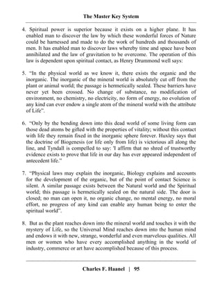 The Master Key System
Charles F. Haanel | 95
4. Spiritual power is superior because it exists on a higher plane. It has
enabled man to discover the law by which these wonderful forces of Nature
could be harnessed and made to do the work of hundreds and thousands of
men. It has enabled man to discover laws whereby time and space have been
annihilated and the law of gravitation to be overcome. The operation of this
law is dependent upon spiritual contact, as Henry Drummond well says:
5. “In the physical world as we know it, there exists the organic and the
inorganic. The inorganic of the mineral world is absolutely cut off from the
plant or animal world; the passage is hermetically sealed. These barriers have
never yet been crossed. No change of substance, no modification of
environment, no chemistry, no electricity, no form of energy, no evolution of
any kind can ever endow a single atom of the mineral world with the attribute
of Life”.
6. “Only by the bending down into this dead world of some living form can
those dead atoms be gifted with the properties of vitality; without this contact
with life they remain fixed in the inorganic sphere forever. Huxley says that
the doctrine of Biogenesis (or life only from life) is victorious all along the
line, and Tyndall is compelled to say: 'I affirm that no shred of trustworthy
evidence exists to prove that life in our day has ever appeared independent of
antecedent life.”
7. “Physical laws may explain the inorganic, Biology explains and accounts
for the development of the organic, but of the point of contact Science is
silent. A similar passage exists between the Natural world and the Spiritual
world; this passage is hermetically sealed on the natural side. The door is
closed; no man can open it, no organic change, no mental energy, no moral
effort, no progress of any kind can enable any human being to enter the
spiritual world”.
8. But as the plant reaches down into the mineral world and touches it with the
mystery of Life, so the Universal Mind reaches down into the human mind
and endows it with new, strange, wonderful and even marvelous qualities. All
men or women who have every accomplished anything in the world of
industry, commerce or art have accomplished because of this process.
 