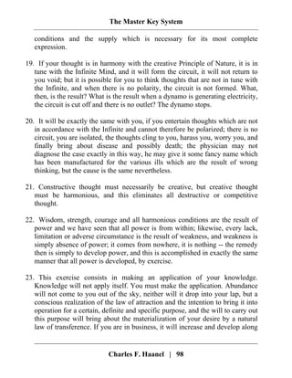 The Master Key System
Charles F. Haanel | 98
conditions and the supply which is necessary for its most complete
expression.
19. If your thought is in harmony with the creative Principle of Nature, it is in
tune with the Infinite Mind, and it will form the circuit, it will not return to
you void; but it is possible for you to think thoughts that are not in tune with
the Infinite, and when there is no polarity, the circuit is not formed. What,
then, is the result? What is the result when a dynamo is generating electricity,
the circuit is cut off and there is no outlet? The dynamo stops.
20. It will be exactly the same with you, if you entertain thoughts which are not
in accordance with the Infinite and cannot therefore be polarized; there is no
circuit, you are isolated, the thoughts cling to you, harass you, worry you, and
finally bring about disease and possibly death; the physician may not
diagnose the case exactly in this way, he may give it some fancy name which
has been manufactured for the various ills which are the result of wrong
thinking, but the cause is the same nevertheless.
21. Constructive thought must necessarily be creative, but creative thought
must be harmonious, and this eliminates all destructive or competitive
thought.
22. Wisdom, strength, courage and all harmonious conditions are the result of
power and we have seen that all power is from within; likewise, every lack,
limitation or adverse circumstance is the result of weakness, and weakness is
simply absence of power; it comes from nowhere, it is nothing -- the remedy
then is simply to develop power, and this is accomplished in exactly the same
manner that all power is developed, by exercise.
23. This exercise consists in making an application of your knowledge.
Knowledge will not apply itself. You must make the application. Abundance
will not come to you out of the sky, neither will it drop into your lap, but a
conscious realization of the law of attraction and the intention to bring it into
operation for a certain, definite and specific purpose, and the will to carry out
this purpose will bring about the materialization of your desire by a natural
law of transference. If you are in business, it will increase and develop along
 